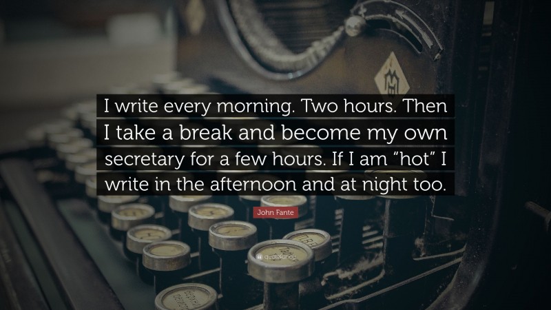 John Fante Quote: “I write every morning. Two hours. Then I take a break and become my own secretary for a few hours. If I am “hot” I write in the afternoon and at night too.”