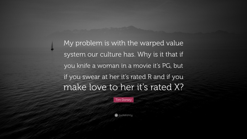 Tim Dorsey Quote: “My problem is with the warped value system our culture has. Why is it that if you knife a woman in a movie it’s PG, but if you swear at her it’s rated R and if you make love to her it’s rated X?”