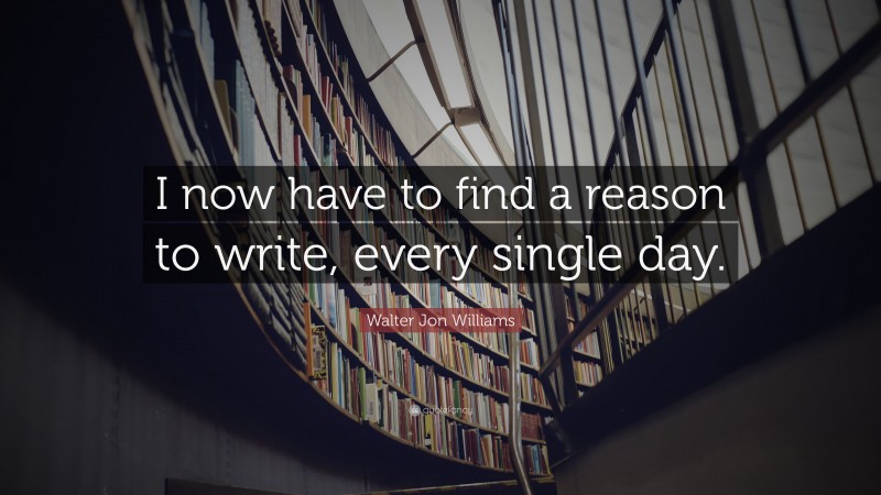 Walter Jon Williams Quote: “I now have to find a reason to write, every single day.”
