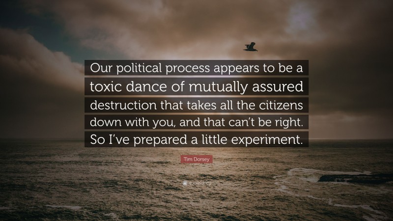 Tim Dorsey Quote: “Our political process appears to be a toxic dance of mutually assured destruction that takes all the citizens down with you, and that can’t be right. So I’ve prepared a little experiment.”