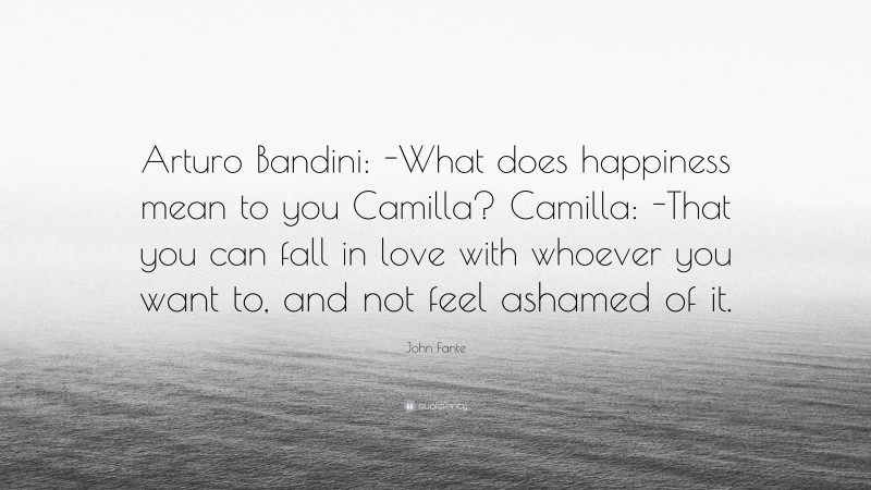 John Fante Quote: “Arturo Bandini: -What does happiness mean to you Camilla? Camilla: -That you can fall in love with whoever you want to, and not feel ashamed of it.”