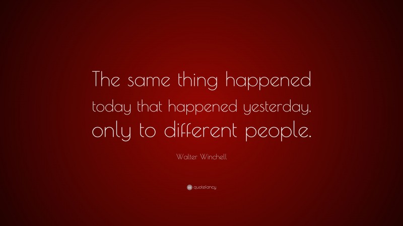 Walter Winchell Quote: “The same thing happened today that happened yesterday, only to different people.”