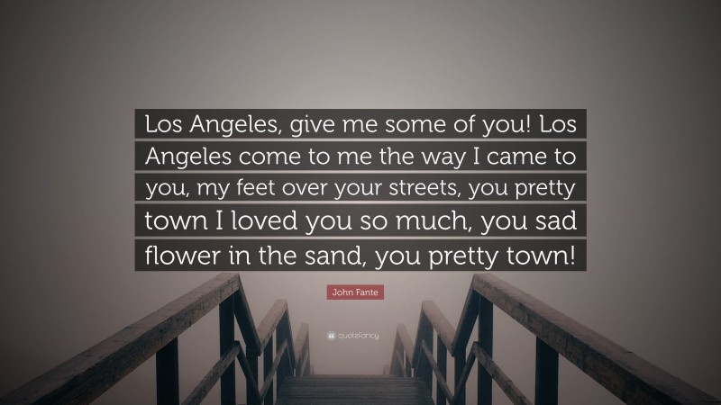 John Fante Quote: “Los Angeles, give me some of you! Los Angeles come to me the way I came to you, my feet over your streets, you pretty town I loved you so much, you sad flower in the sand, you pretty town!”