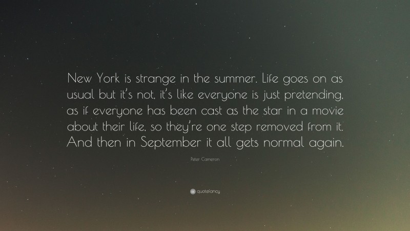 Peter Cameron Quote: “New York is strange in the summer. Life goes on as usual but it’s not, it’s like everyone is just pretending, as if everyone has been cast as the star in a movie about their life, so they’re one step removed from it. And then in September it all gets normal again.”
