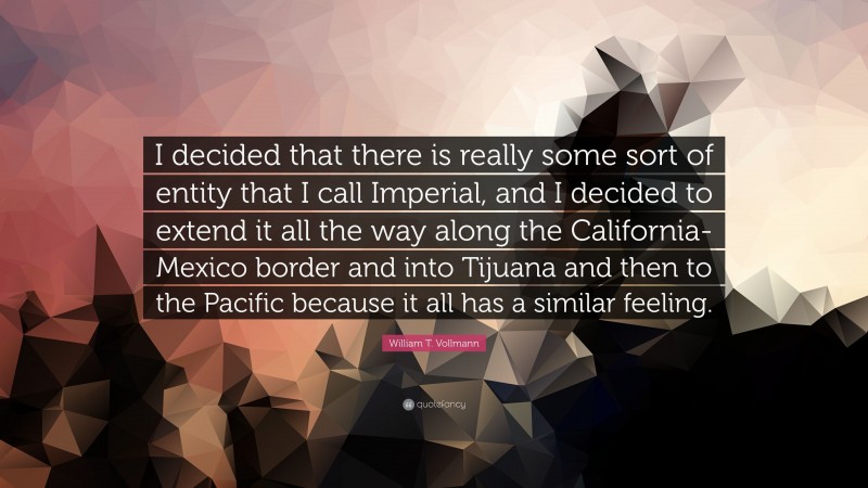 William T. Vollmann Quote: “I decided that there is really some sort of entity that I call Imperial, and I decided to extend it all the way along the California-Mexico border and into Tijuana and then to the Pacific because it all has a similar feeling.”