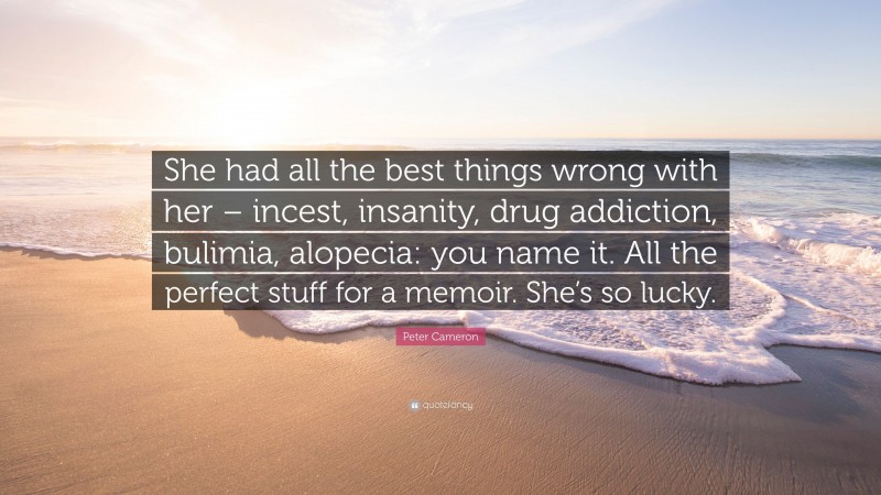 Peter Cameron Quote: “She had all the best things wrong with her – incest, insanity, drug addiction, bulimia, alopecia: you name it. All the perfect stuff for a memoir. She’s so lucky.”