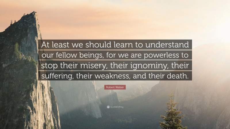 Robert Walser Quote: “At least we should learn to understand our fellow beings, for we are powerless to stop their misery, their ignominy, their suffering, their weakness, and their death.”