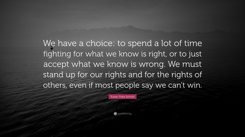 Susan Polis Schutz Quote: “We have a choice: to spend a lot of time fighting for what we know is right, or to just accept what we know is wrong. We must stand up for our rights and for the rights of others, even if most people say we can’t win.”