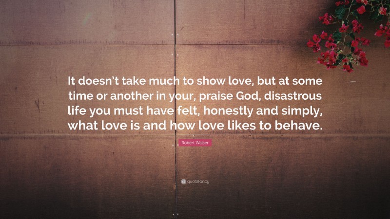 Robert Walser Quote: “It doesn’t take much to show love, but at some time or another in your, praise God, disastrous life you must have felt, honestly and simply, what love is and how love likes to behave.”