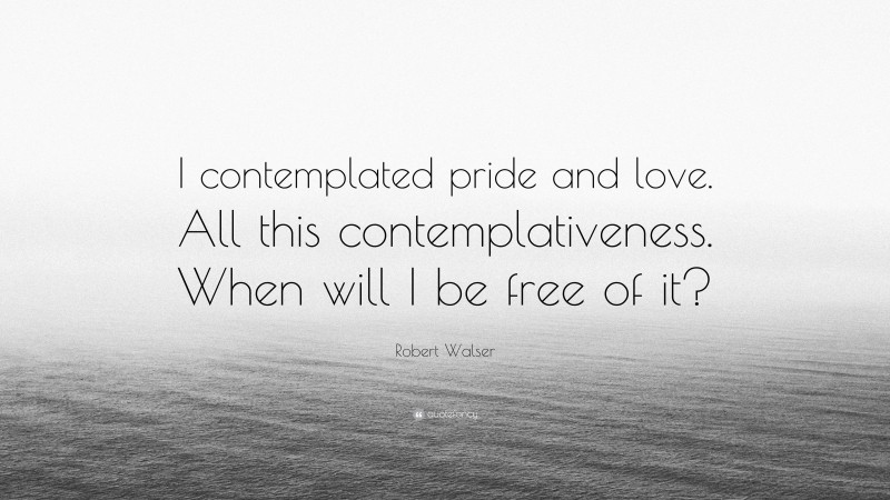 Robert Walser Quote: “I contemplated pride and love. All this contemplativeness. When will I be free of it?”