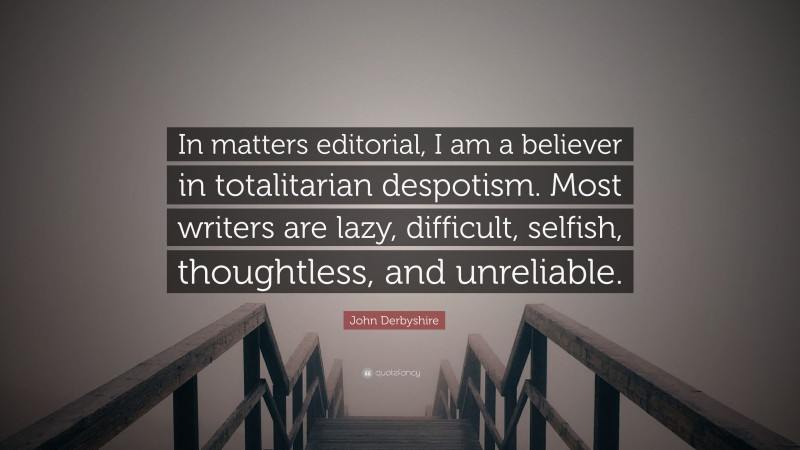 John Derbyshire Quote: “In matters editorial, I am a believer in totalitarian despotism. Most writers are lazy, difficult, selfish, thoughtless, and unreliable.”