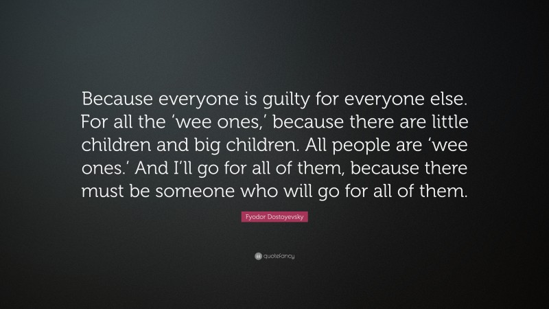 Fyodor Dostoyevsky Quote: “Because everyone is guilty for everyone else. For all the ‘wee ones,’ because there are little children and big children. All people are ‘wee ones.’ And I’ll go for all of them, because there must be someone who will go for all of them.”