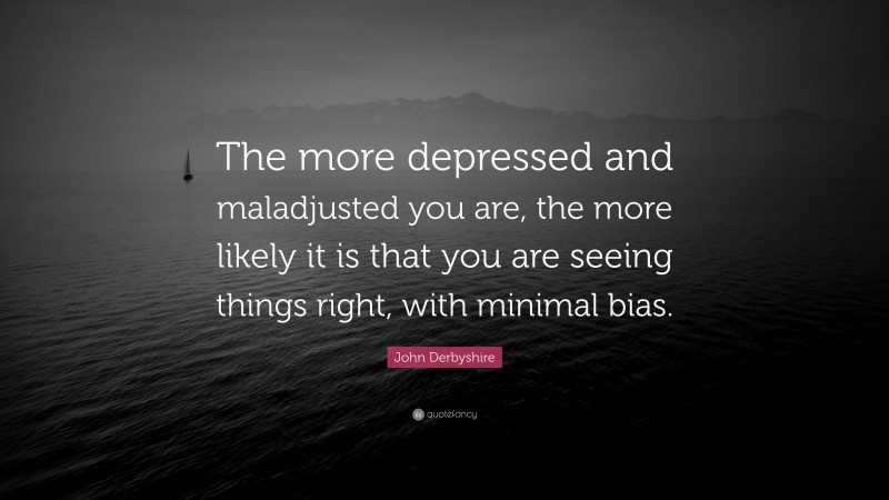 John Derbyshire Quote: “The more depressed and maladjusted you are, the more likely it is that you are seeing things right, with minimal bias.”