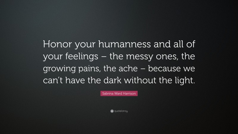 Sabrina Ward Harrison Quote: “Honor your humanness and all of your feelings – the messy ones, the growing pains, the ache – because we can’t have the dark without the light.”