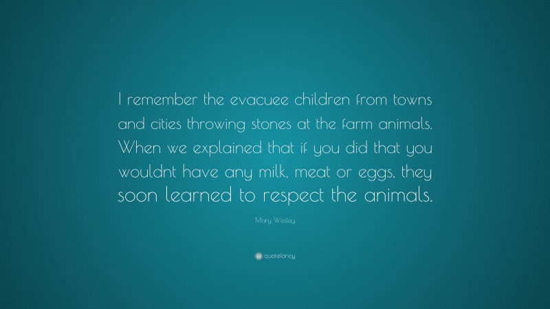 Mary Wesley Quote: “I remember the evacuee children from towns and cities throwing stones at the farm animals. When we explained that if you did that you wouldnt have any milk, meat or eggs, they soon learned to respect the animals.”