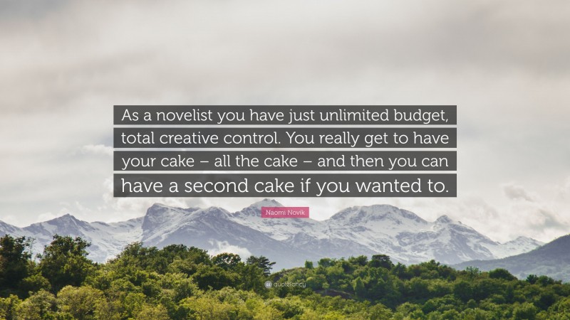 Naomi Novik Quote: “As a novelist you have just unlimited budget, total creative control. You really get to have your cake – all the cake – and then you can have a second cake if you wanted to.”