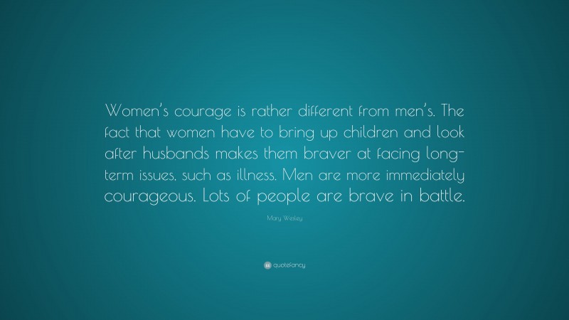 Mary Wesley Quote: “Women’s courage is rather different from men’s. The fact that women have to bring up children and look after husbands makes them braver at facing long-term issues, such as illness. Men are more immediately courageous. Lots of people are brave in battle.”