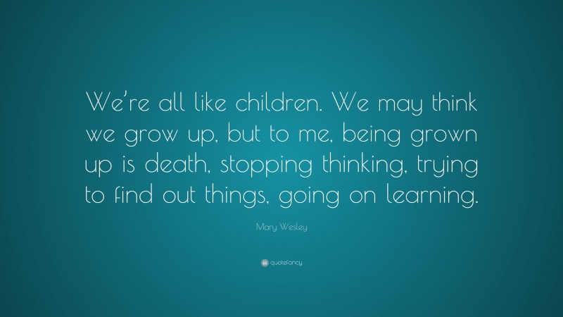 Mary Wesley Quote: “We’re all like children. We may think we grow up, but to me, being grown up is death, stopping thinking, trying to find out things, going on learning.”