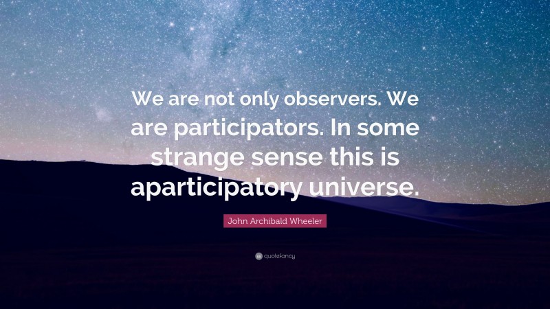 John Archibald Wheeler Quote: “We are not only observers. We are participators. In some strange sense this is aparticipatory universe.”