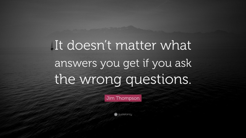 Jim Thompson Quote: “It doesn’t matter what answers you get if you ask the wrong questions.”