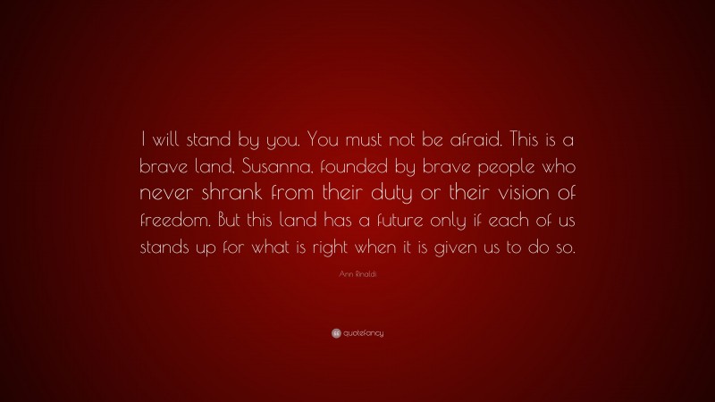 Ann Rinaldi Quote: “I will stand by you. You must not be afraid. This is a brave land, Susanna, founded by brave people who never shrank from their duty or their vision of freedom. But this land has a future only if each of us stands up for what is right when it is given us to do so.”