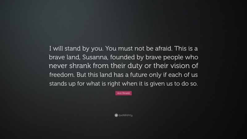 Ann Rinaldi Quote: “I will stand by you. You must not be afraid. This is a brave land, Susanna, founded by brave people who never shrank from their duty or their vision of freedom. But this land has a future only if each of us stands up for what is right when it is given us to do so.”