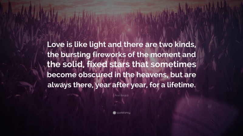 Ann Rinaldi Quote: “Love is like light and there are two kinds, the bursting fireworks of the moment and the solid, fixed stars that sometimes become obscured in the heavens, but are always there, year after year, for a lifetime.”