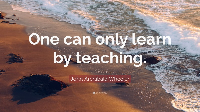 John Archibald Wheeler Quote: “One can only learn by teaching.”