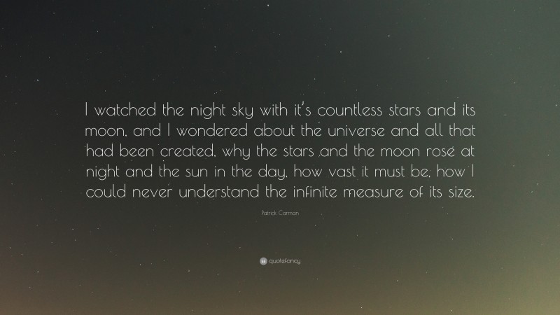 Patrick Carman Quote: “I watched the night sky with it’s countless stars and its moon, and I wondered about the universe and all that had been created, why the stars and the moon rose at night and the sun in the day, how vast it must be, how I could never understand the infinite measure of its size.”