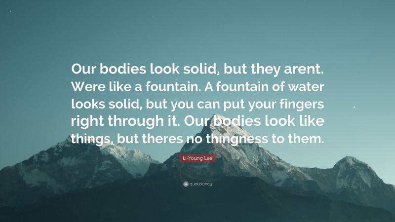 Li-Young Lee Quote: “Our bodies look solid, but they arent. Were like a fountain. A fountain of water looks solid, but you can put your fingers right through it. Our bodies look like things, but theres no thingness to them.”