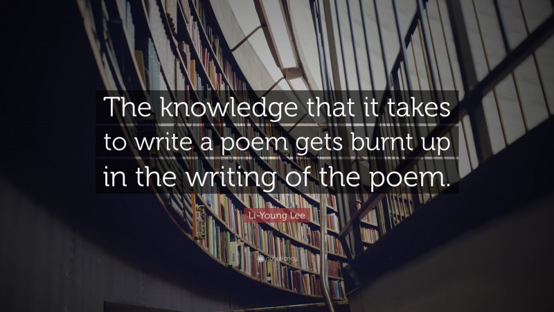 Li-Young Lee Quote: “The knowledge that it takes to write a poem gets burnt up in the writing of the poem.”