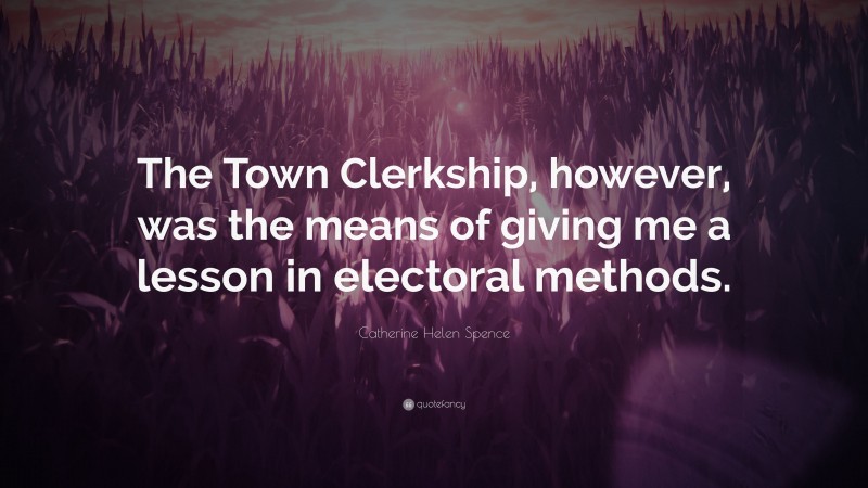 Catherine Helen Spence Quote: “The Town Clerkship, however, was the means of giving me a lesson in electoral methods.”