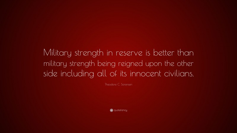 Theodore C. Sorensen Quote: “Military strength in reserve is better than military strength being reigned upon the other side including all of its innocent civilians.”