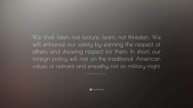 Theodore C. Sorensen Quote: “We shall listen, not lecture; learn, not threaten. We will enhance our safety by earning the respect of others and showing respect for them. In short, our foreign policy will rest on the traditional American values of restraint and empathy, not on military might.”
