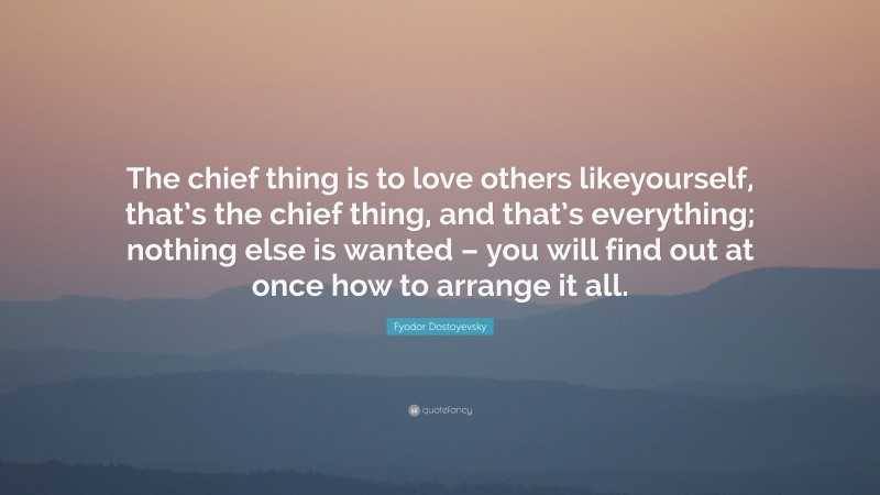 Fyodor Dostoyevsky Quote: “The chief thing is to love others likeyourself, that’s the chief thing, and that’s everything; nothing else is wanted – you will find out at once how to arrange it all.”