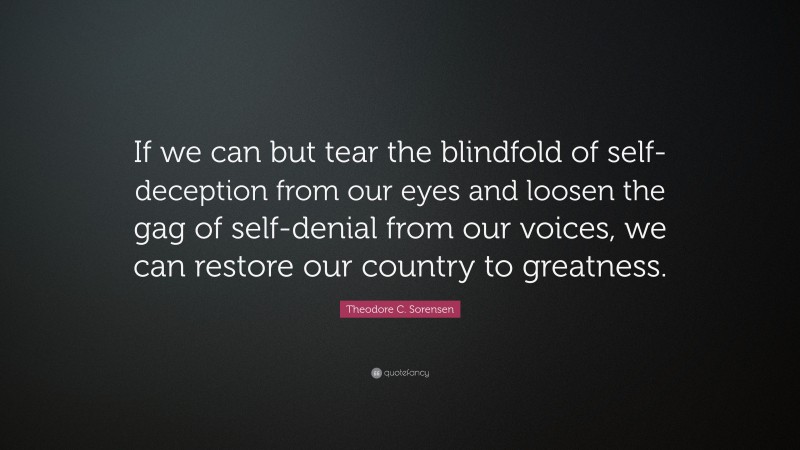 Theodore C. Sorensen Quote: “If we can but tear the blindfold of self-deception from our eyes and loosen the gag of self-denial from our voices, we can restore our country to greatness.”