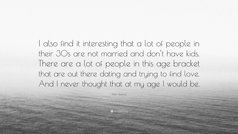 John Stamos Quote: “I also find it interesting that a lot of people in their 30s are not married and don’t have kids. There are a lot of people in this age bracket that are out there dating and trying to find love. And I never thought that at my age I would be.”