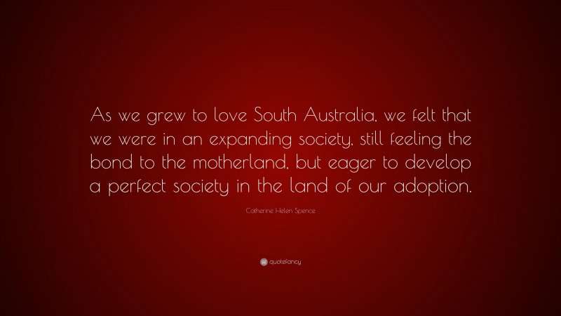Catherine Helen Spence Quote: “As we grew to love South Australia, we felt that we were in an expanding society, still feeling the bond to the motherland, but eager to develop a perfect society in the land of our adoption.”