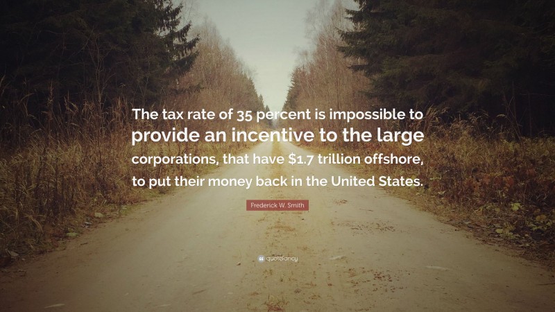 Frederick W. Smith Quote: “The tax rate of 35 percent is impossible to provide an incentive to the large corporations, that have $1.7 trillion offshore, to put their money back in the United States.”
