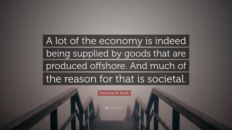 Frederick W. Smith Quote: “A lot of the economy is indeed being supplied by goods that are produced offshore. And much of the reason for that is societal.”