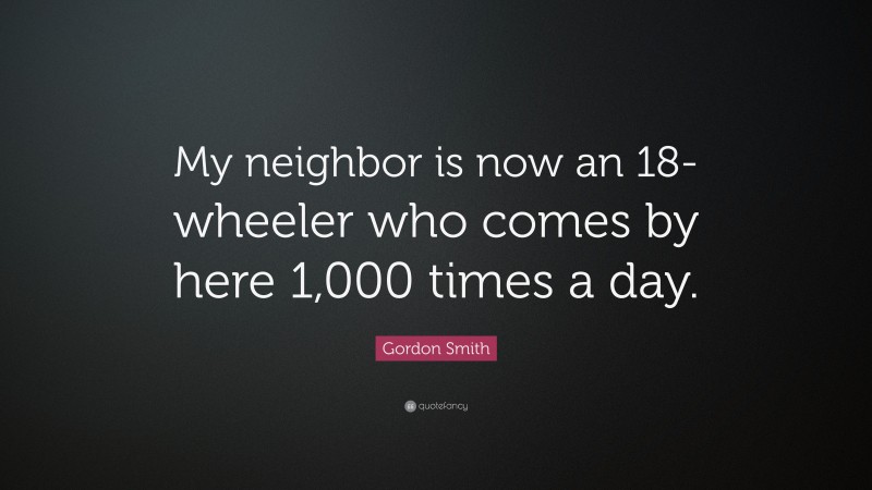 Gordon Smith Quote: “My neighbor is now an 18-wheeler who comes by here 1,000 times a day.”