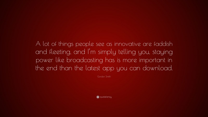Gordon Smith Quote: “A lot of things people see as innovative are faddish and fleeting, and I’m simply telling you, staying power like broadcasting has is more important in the end than the latest app you can download.”