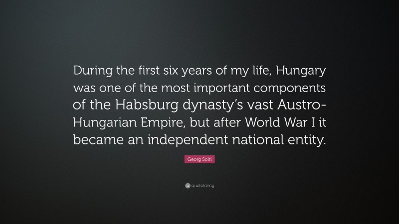 Georg Solti Quote: “During the first six years of my life, Hungary was one of the most important components of the Habsburg dynasty’s vast Austro-Hungarian Empire, but after World War I it became an independent national entity.”