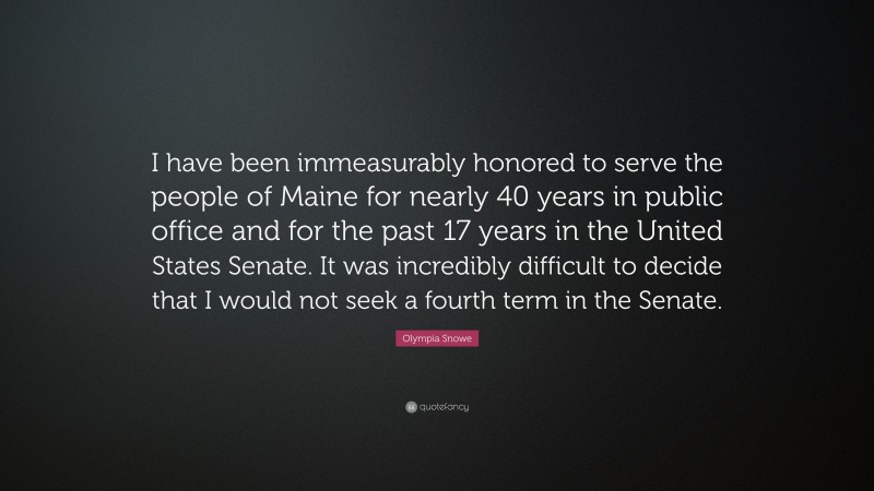 Olympia Snowe Quote: “I have been immeasurably honored to serve the people of Maine for nearly 40 years in public office and for the past 17 years in the United States Senate. It was incredibly difficult to decide that I would not seek a fourth term in the Senate.”