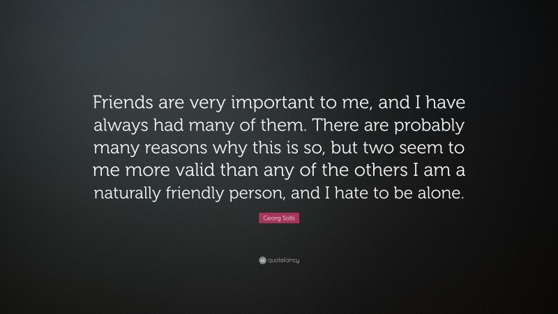 Georg Solti Quote: “Friends are very important to me, and I have always had many of them. There are probably many reasons why this is so, but two seem to me more valid than any of the others I am a naturally friendly person, and I hate to be alone.”