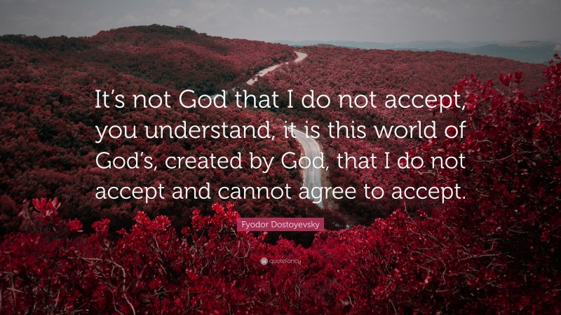 Fyodor Dostoyevsky Quote: “It’s not God that I do not accept, you understand, it is this world of God’s, created by God, that I do not accept and cannot agree to accept.”