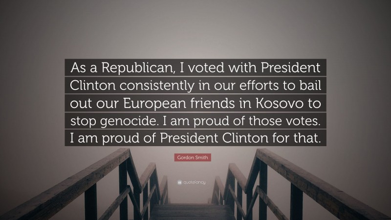 Gordon Smith Quote: “As a Republican, I voted with President Clinton consistently in our efforts to bail out our European friends in Kosovo to stop genocide. I am proud of those votes. I am proud of President Clinton for that.”