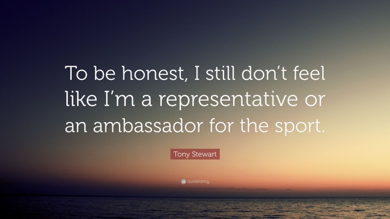 Tony Stewart Quote: “To be honest, I still don’t feel like I’m a representative or an ambassador for the sport.”