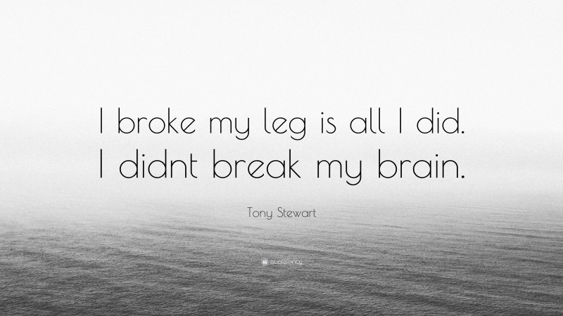 Tony Stewart Quote: “I broke my leg is all I did. I didnt break my brain.”