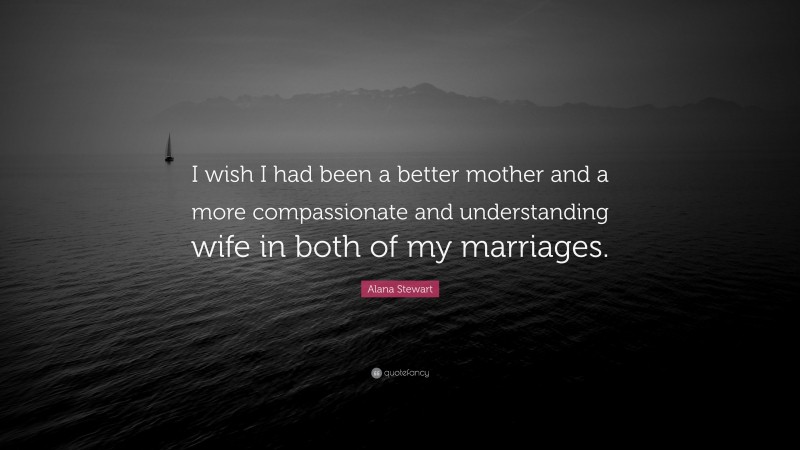 Alana Stewart Quote: “I wish I had been a better mother and a more compassionate and understanding wife in both of my marriages.”